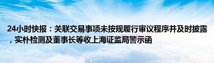 24小时快报：关联交易事项未按规履行审议程序并及时披露，实朴检测及董事长等收上海证监局警示函