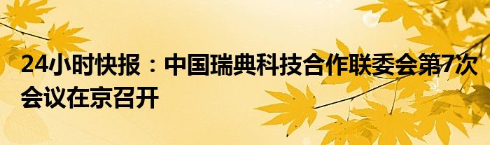 24小时快报：中国瑞典科技合作联委会第7次会议在京召开