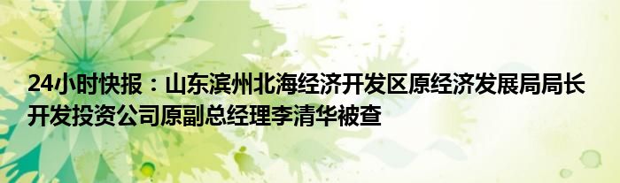 24小时快报：山东滨州北海经济开发区原经济发展局局长 开发投资公司原副总经理李清华被查