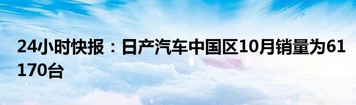 24小时快报：日产汽车中国区10月销量为61170台