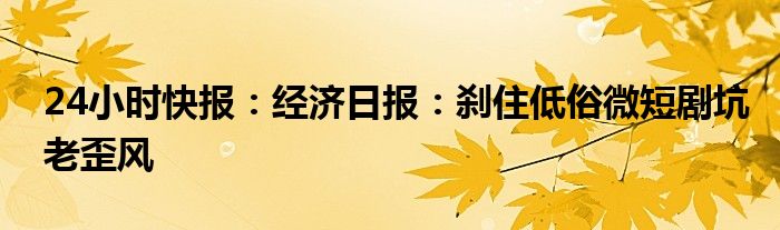 24小时快报：经济日报：刹住低俗微短剧坑老歪风