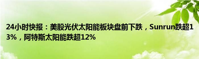 24小时快报：美股光伏太阳能板块盘前下跌，Sunrun跌超13%，阿特斯太阳能跌超12%