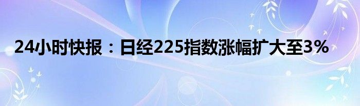 24小时快报：日经225指数涨幅扩大至3%