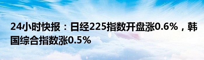 24小时快报：日经225指数开盘涨0.6%，韩国综合指数涨0.5%