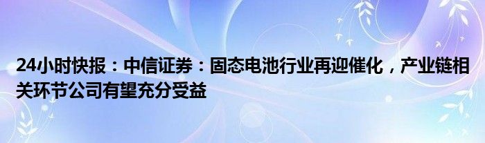 24小时快报：中信证券：固态电池行业再迎催化，产业链相关环节公司有望充分受益