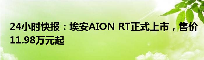 24小时快报：埃安AION RT正式上市，售价11.98万元起