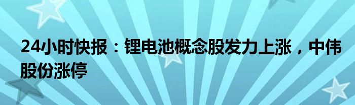 24小时快报：锂电池概念股发力上涨，中伟股份涨停