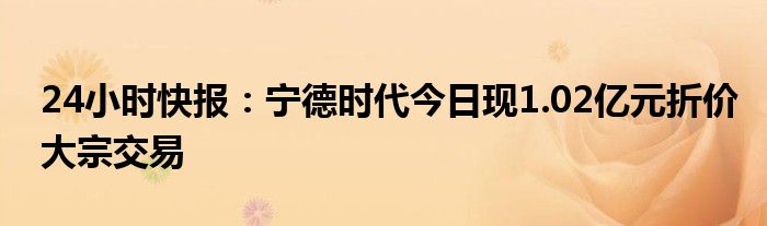 24小时快报：宁德时代今日现1.02亿元折价大宗交易