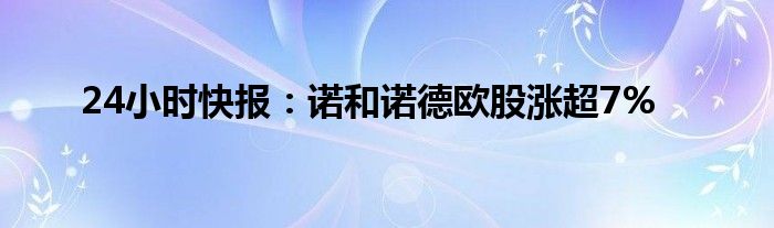 24小时快报：诺和诺德欧股涨超7%