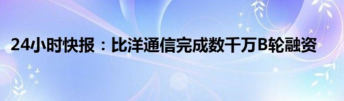 24小时快报：比洋通信完成数千万B轮融资