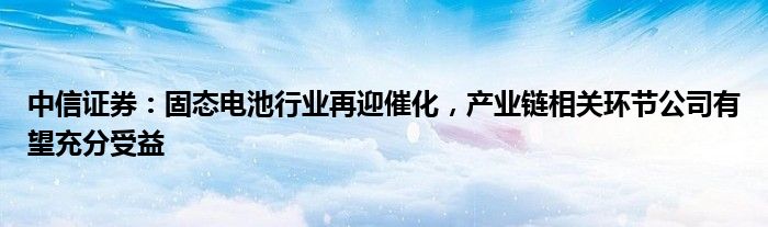 中信证券：固态电池行业再迎催化，产业链相关环节公司有望充分受益