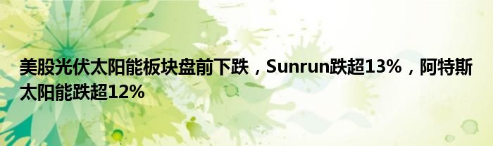 美股光伏太阳能板块盘前下跌，Sunrun跌超13%，阿特斯太阳能跌超12%