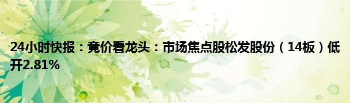 24小时快报：竞价看龙头：市场焦点股松发股份（14板）低开2.81%