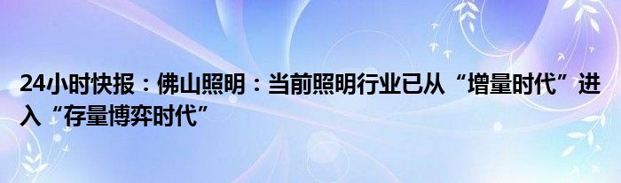 24小时快报：佛山照明：当前照明行业已从“增量时代”进入“存量博弈时代”