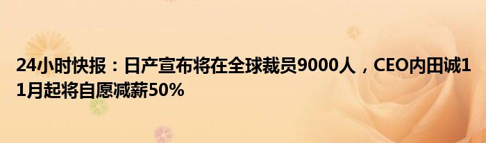 24小时快报：日产宣布将在全球裁员9000人，CEO内田诚11月起将自愿减薪50%