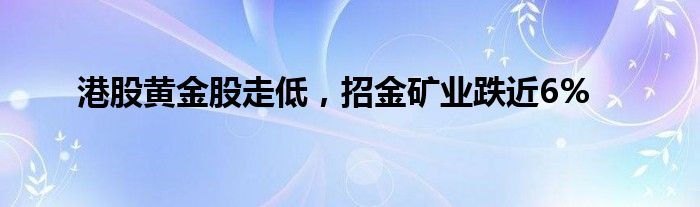 港股黄金股走低，招金矿业跌近6%