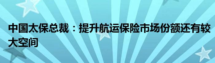 中国太保总裁：提升航运保险市场份额还有较大空间