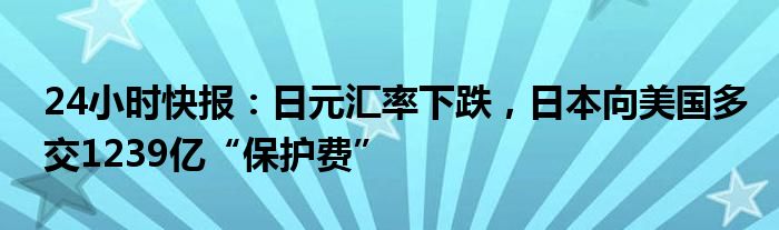 24小时快报：日元汇率下跌，日本向美国多交1239亿“保护费”