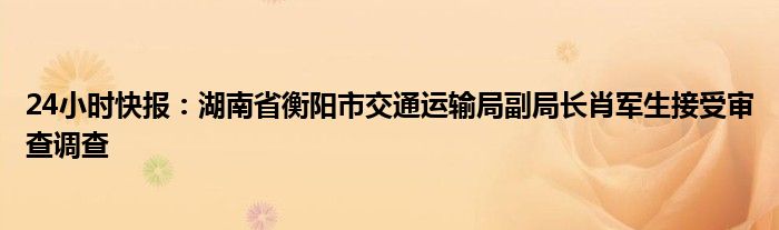 24小时快报：湖南省衡阳市交通运输局副局长肖军生接受审查调查