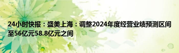 24小时快报：盛美上海：调整2024年度经营业绩预测区间至56亿元58.8亿元之间