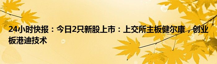 24小时快报：今日2只新股上市：上交所主板健尔康，创业板港迪技术