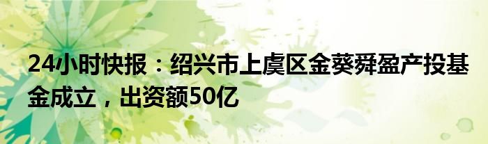 24小时快报：绍兴市上虞区金葵舜盈产投基金成立，出资额50亿