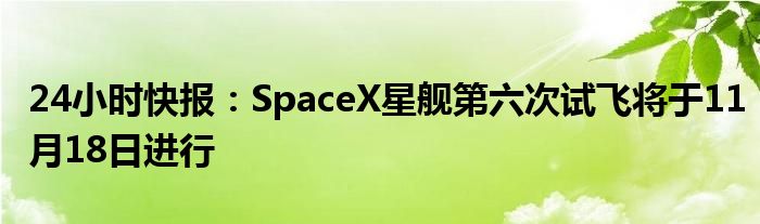 24小时快报：SpaceX星舰第六次试飞将于11月18日进行