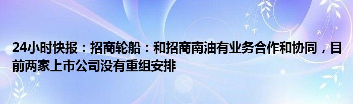 24小时快报：招商轮船：和招商南油有业务合作和协同，目前两家上市公司没有重组安排