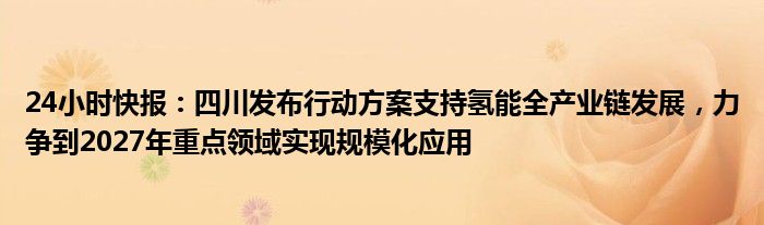 24小时快报：四川发布行动方案支持氢能全产业链发展，力争到2027年重点领域实现规模化应用