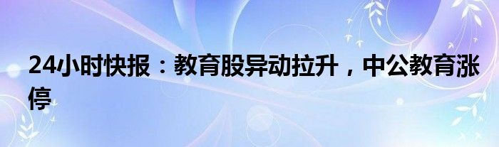 24小时快报：教育股异动拉升，中公教育涨停