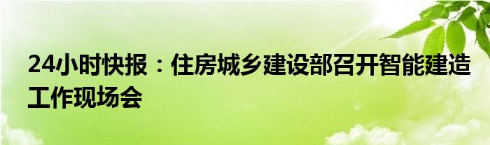 24小时快报：住房城乡建设部召开智能建造工作现场会