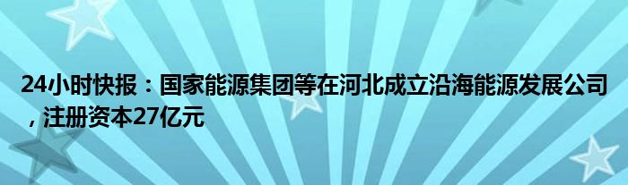 24小时快报：国家能源集团等在河北成立沿海能源发展公司，注册资本27亿元