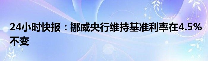 24小时快报：挪威央行维持基准利率在4.5%不变