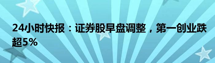 24小时快报：证券股早盘调整，第一创业跌超5%