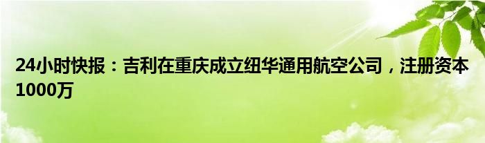 24小时快报：吉利在重庆成立纽华通用航空公司，注册资本1000万