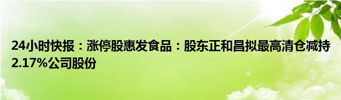 24小时快报：涨停股惠发食品：股东正和昌拟最高清仓减持2.17%公司股份