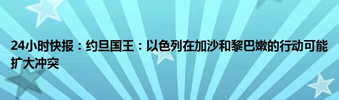 24小时快报：约旦国王：以色列在加沙和黎巴嫩的行动可能扩大冲突