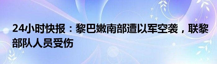 24小时快报：黎巴嫩南部遭以军空袭，联黎部队人员受伤