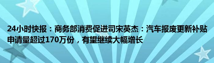 24小时快报：商务部消费促进司宋英杰：汽车报废更新补贴申请量超过170万份，有望继续大幅增长