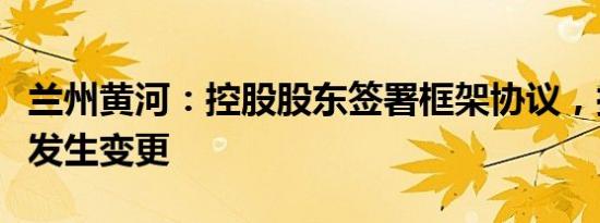 兰州黄河：控股股东签署框架协议，控制权拟发生变更