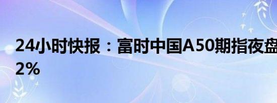 24小时快报：富时中国A50期指夜盘收跌0.32%