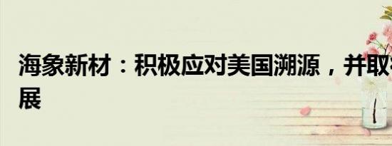 海象新材：积极应对美国溯源，并取得一定进展