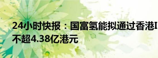 24小时快报：国富氢能拟通过香港IPO筹资不超4.38亿港元