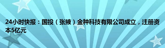 24小时快报：国投（张掖）金种科技有限公司成立，注册资本5亿元