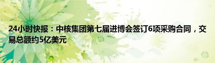 24小时快报：中核集团第七届进博会签订6项采购合同，交易总额约5亿美元