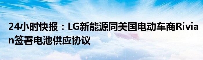 24小时快报：LG新能源同美国电动车商Rivian签署电池供应协议