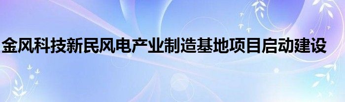 金风科技新民风电产业制造基地项目启动建设