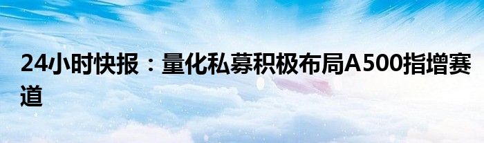 24小时快报：量化私募积极布局A500指增赛道