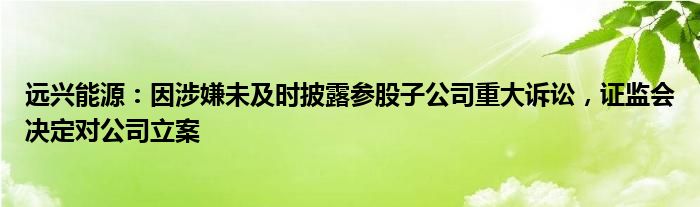 远兴能源：因涉嫌未及时披露参股子公司重大诉讼，证监会决定对公司立案