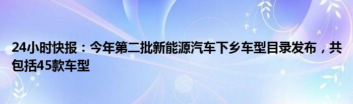 24小时快报：今年第二批新能源汽车下乡车型目录发布，共包括45款车型